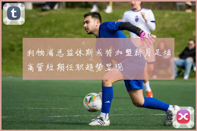 利物浦总监休斯或将加盟新月足坛高管短期任职趋势显现