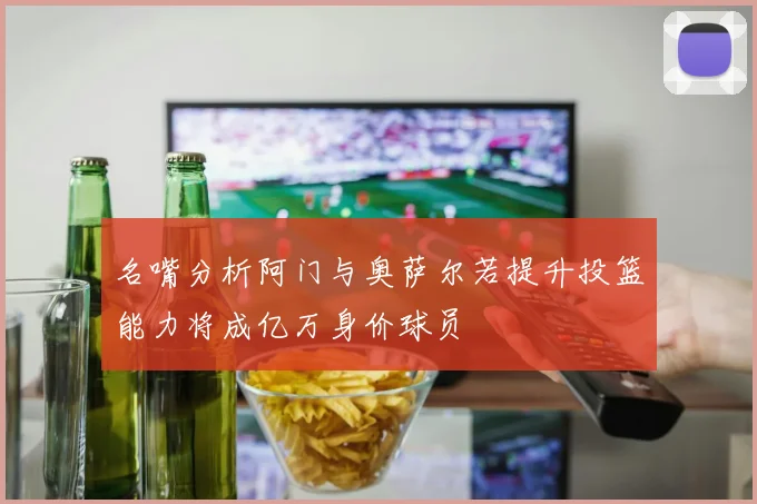 名嘴分析阿门与奥萨尔若提升投篮能力将成亿万身价球员