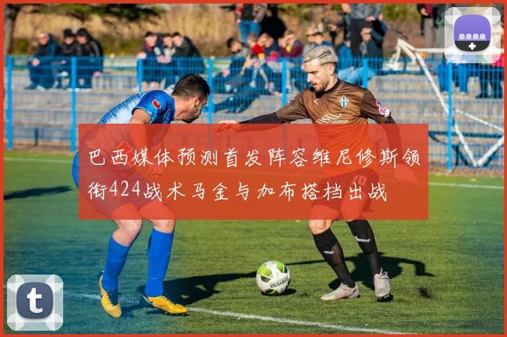 巴西媒体预测首发阵容维尼修斯领衔424战术马金与加布搭档出战