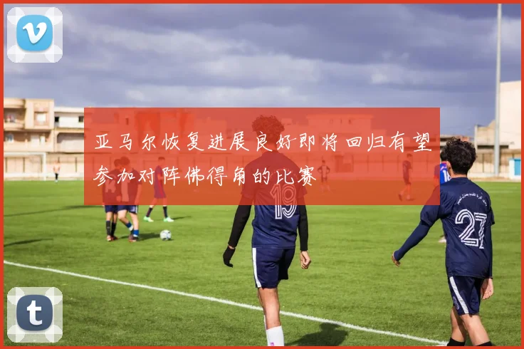 亚马尔恢复进展良好即将回归有望参加对阵佛得角的比赛
