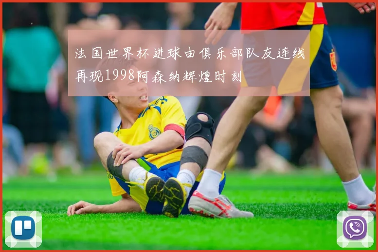 法国世界杯进球由俱乐部队友连线再现1998阿森纳辉煌时刻